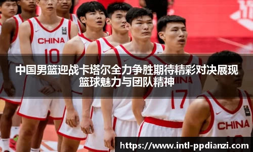 中国男篮迎战卡塔尔全力争胜期待精彩对决展现篮球魅力与团队精神