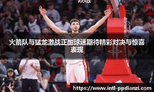 火箭队与猛龙激战正酣球迷期待精彩对决与惊喜表现